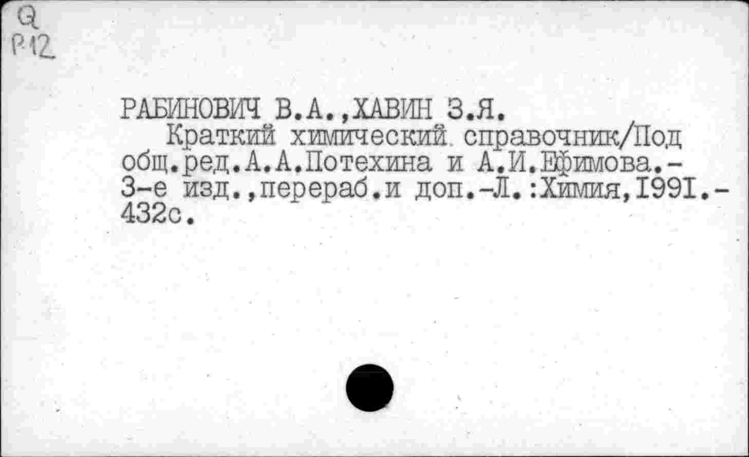 ﻿0.
Р<2_
РАБИНОВИЧ В.А.,ХАВИН З.Я.
Краткий химический справочник/Под общ.ред.А.А.Потехина и А.И.Ефимова. -3-е изд. »перераб.и доп.-Л.:Химия,1991.-432с.